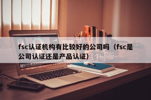 fsc认证机构有比较好的公司吗（fsc是公司认证还是产品认证）
