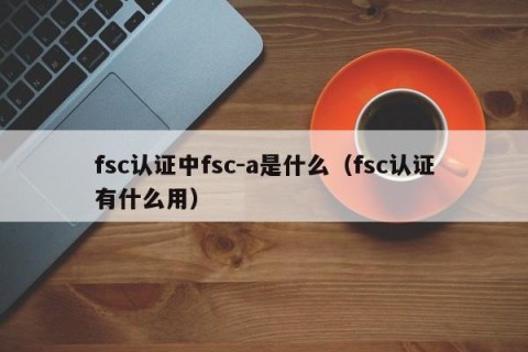 fsc认证中fsc-a是什么（fsc认证有什么用）