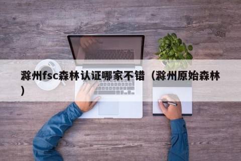 滁州fsc森林认证哪家不错（滁州原始森林）