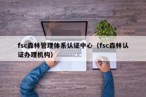 fsc森林管理体系认证中心（fsc森林认证办理机构）