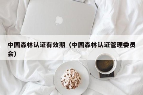 中国森林认证有效期（中国森林认证管理委员会）