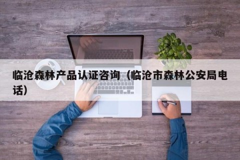 临沧森林产品认证咨询（临沧市森林公安局电话）