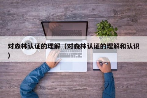 对森林认证的理解（对森林认证的理解和认识）