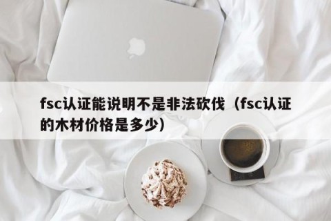 fsc认证能说明不是非法砍伐（fsc认证的木材价格是多少）
