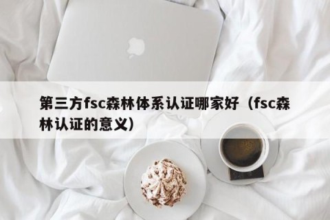 第三方fsc森林体系认证哪家好（fsc森林认证的意义）