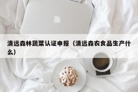 清远森林蔬菜认证申报（清远森农食品生产什么）