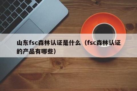 山东fsc森林认证是什么（fsc森林认证的产品有哪些）