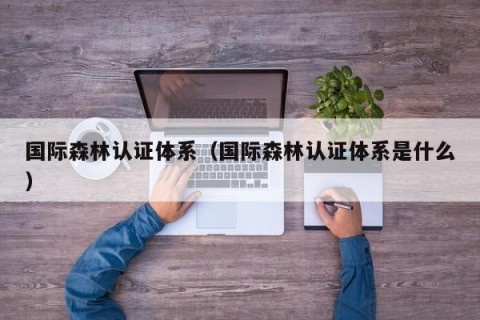 国际森林认证体系（国际森林认证体系是什么）
