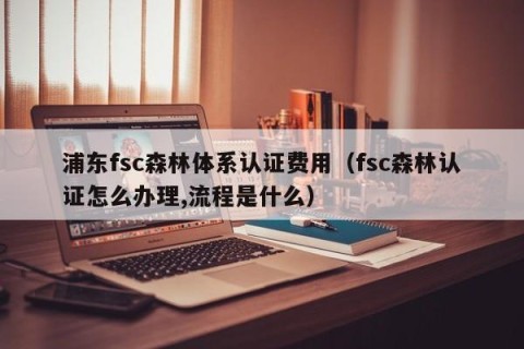 浦东fsc森林体系认证费用（fsc森林认证怎么办理,流程是什么）