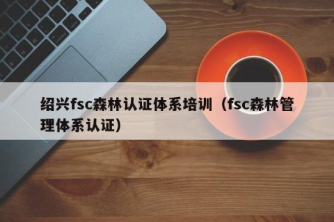 绍兴fsc森林认证体系培训（fsc森林管理体系认证）