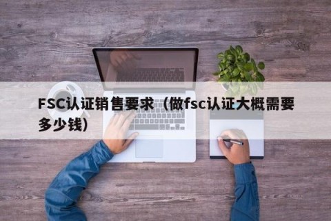 FSC认证销售要求（做fsc认证大概需要多少钱）
