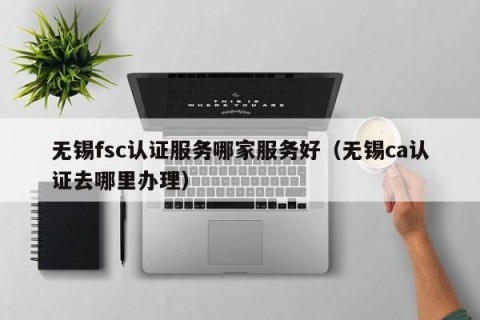 无锡fsc认证服务哪家服务好（无锡ca认证去哪里办理）