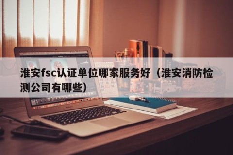 淮安fsc认证单位哪家服务好（淮安消防检测公司有哪些）