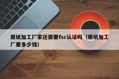 原纸加工厂家还需要fsc认证吗（原纸加工厂要多少钱）