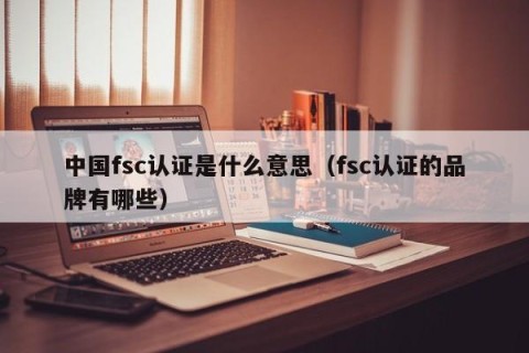 中国fsc认证是什么意思（fsc认证的品牌有哪些）