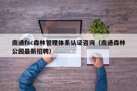 南通fsc森林管理体系认证咨询（南通森林公园最新招聘）