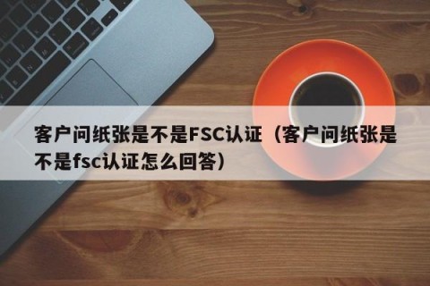 客户问纸张是不是FSC认证（客户问纸张是不是fsc认证怎么回答）