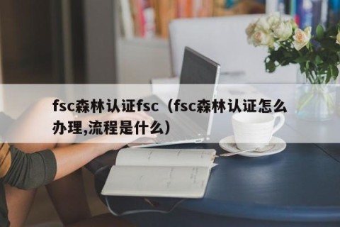 fsc森林认证fsc（fsc森林认证怎么办理,流程是什么）
