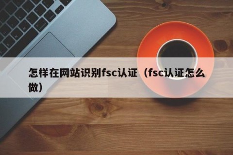 怎样在网站识别fsc认证（fsc认证怎么做）