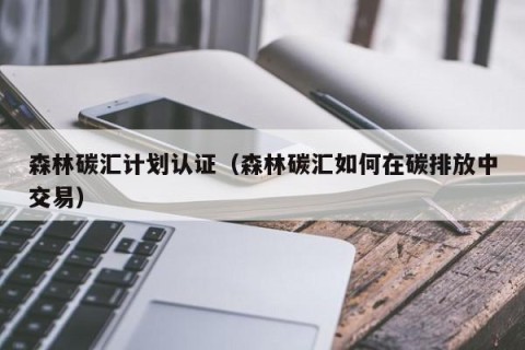森林碳汇计划认证（森林碳汇如何在碳排放中交易）