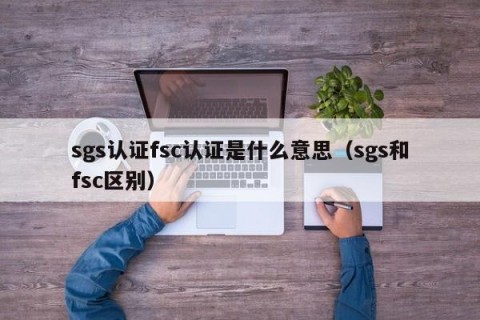 sgs认证fsc认证是什么意思（sgs和fsc区别）