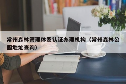 常州森林管理体系认证办理机构（常州森林公园地址查询）