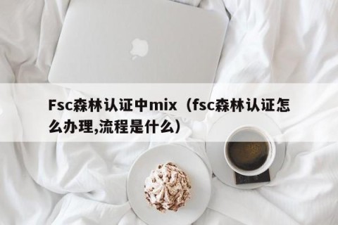 Fsc森林认证中mix（fsc森林认证怎么办理,流程是什么）
