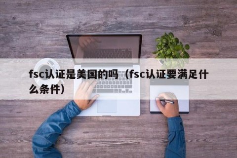 fsc认证是美国的吗（fsc认证要满足什么条件）