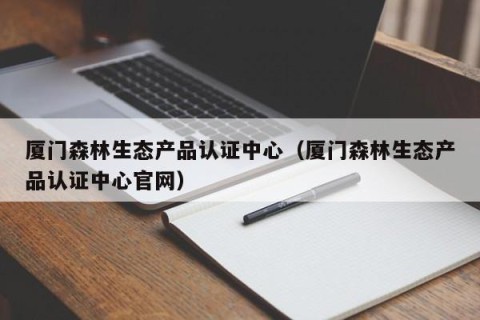 厦门森林生态产品认证中心（厦门森林生态产品认证中心官网）