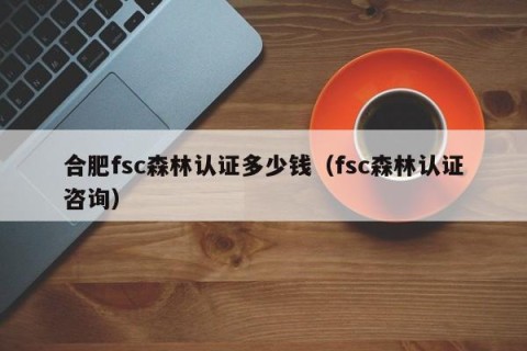 合肥fsc森林认证多少钱（fsc森林认证咨询）