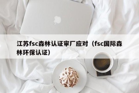 江苏fsc森林认证审厂应对（fsc国际森林环保认证）