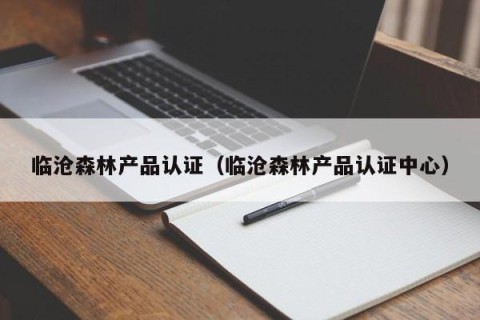 临沧森林产品认证（临沧森林产品认证中心）