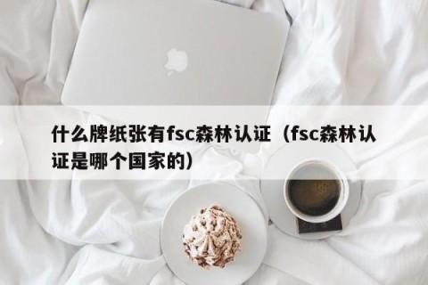 什么牌纸张有fsc森林认证（fsc森林认证是哪个国家的）