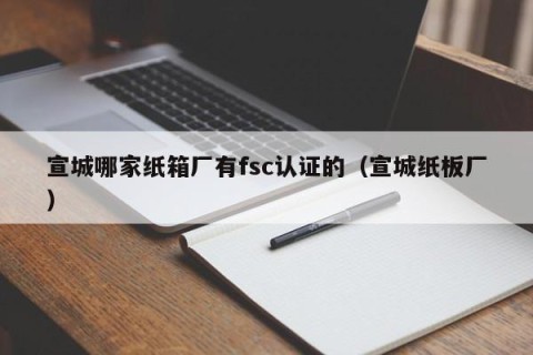 宣城哪家纸箱厂有fsc认证的（宣城纸板厂）