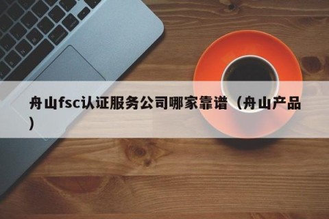 舟山fsc认证服务公司哪家靠谱（舟山产品）