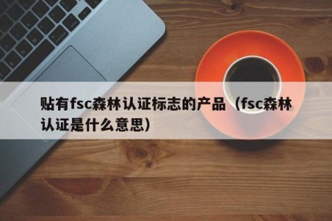 贴有fsc森林认证标志的产品（fsc森林认证是什么意思）