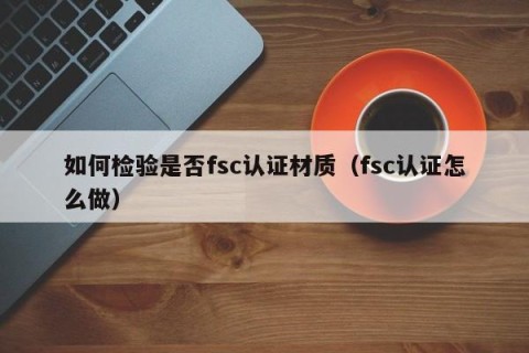 如何检验是否fsc认证材质（fsc认证怎么做）