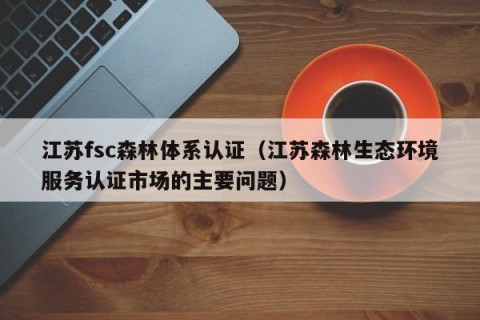 江苏fsc森林体系认证（江苏森林生态环境服务认证市场的主要问题）