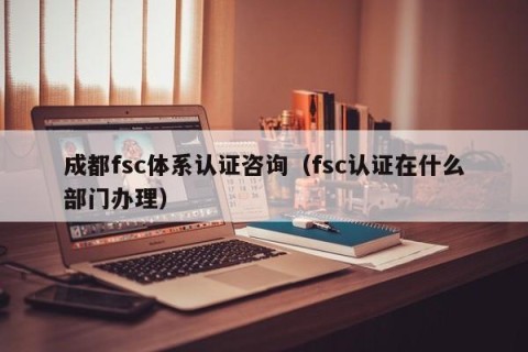 成都fsc体系认证咨询（fsc认证在什么部门办理）