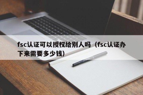 fsc认证可以授权给别人吗（fsc认证办下来需要多少钱）