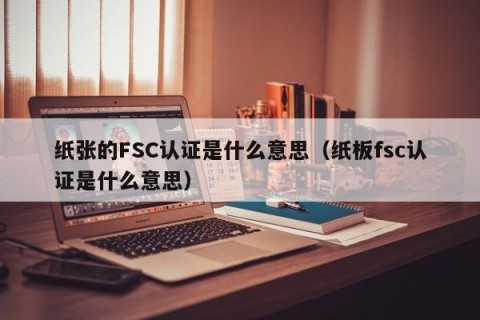 纸张的FSC认证是什么意思（纸板fsc认证是什么意思）
