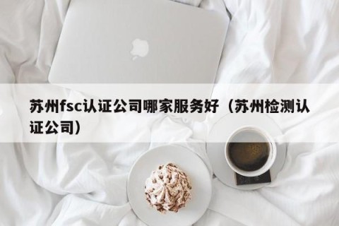 苏州fsc认证公司哪家服务好（苏州检测认证公司）