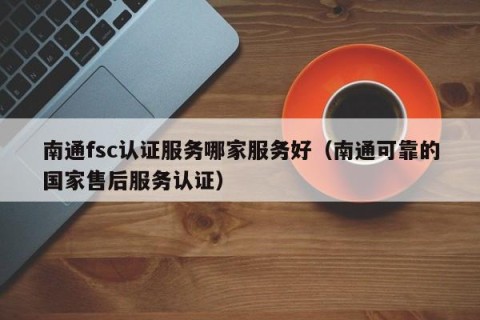 南通fsc认证服务哪家服务好（南通可靠的国家售后服务认证）