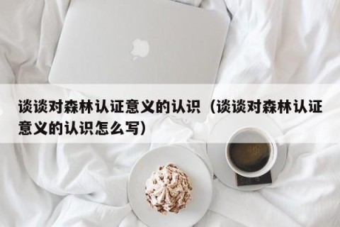 谈谈对森林认证意义的认识（谈谈对森林认证意义的认识怎么写）