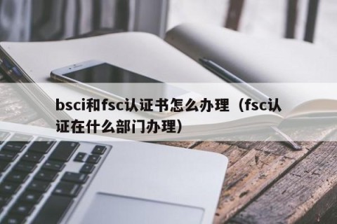 bsci和fsc认证书怎么办理（fsc认证在什么部门办理）