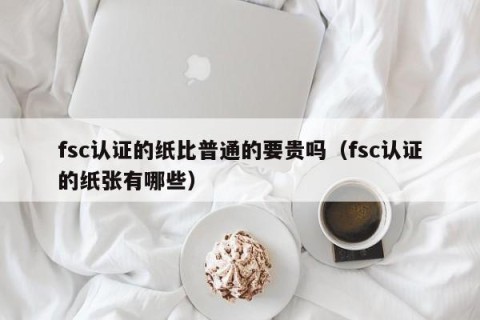 fsc认证的纸比普通的要贵吗（fsc认证的纸张有哪些）