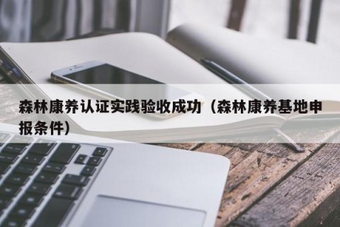 森林康养认证实践验收成功（森林康养基地申报条件）