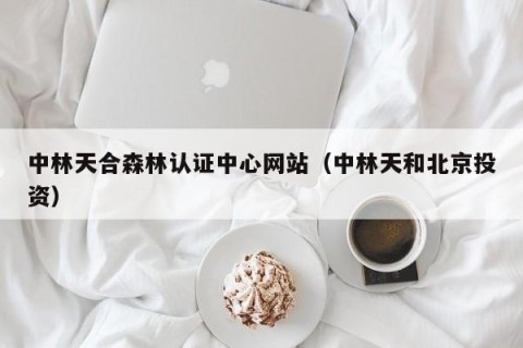 中林天合森林认证中心网站（中林天和北京投资）
