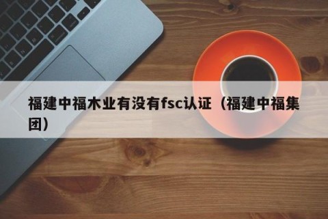 福建中福木业有没有fsc认证（福建中福集团）