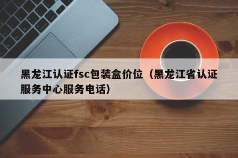 黑龙江认证fsc包装盒价位（黑龙江省认证服务中心服务电话）